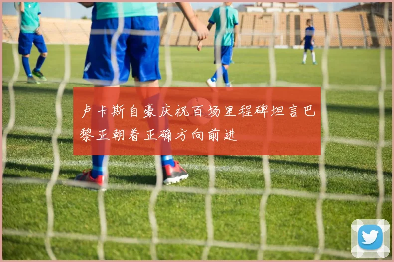 卢卡斯自豪庆祝百场里程碑坦言巴黎正朝着正确方向前进
