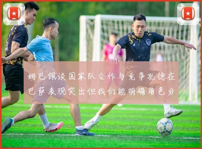 姆巴佩谈国家队合作与竞争孔德在巴萨表现突出但我们能明确角色分工
