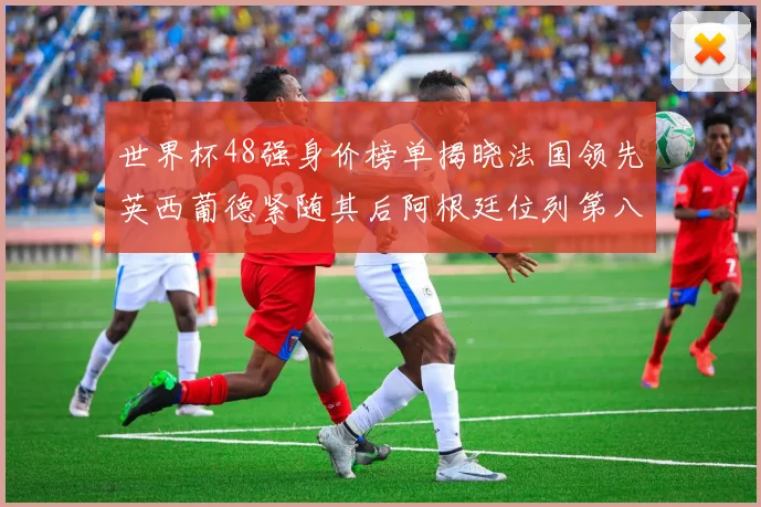 世界杯48强身价榜单揭晓法国领先英西葡德紧随其后阿根廷位列第八