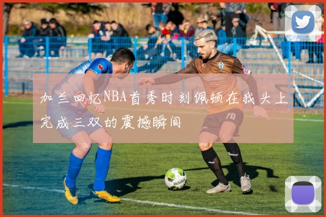 加兰回忆NBA首秀时刻佩顿在我头上完成三双的震撼瞬间