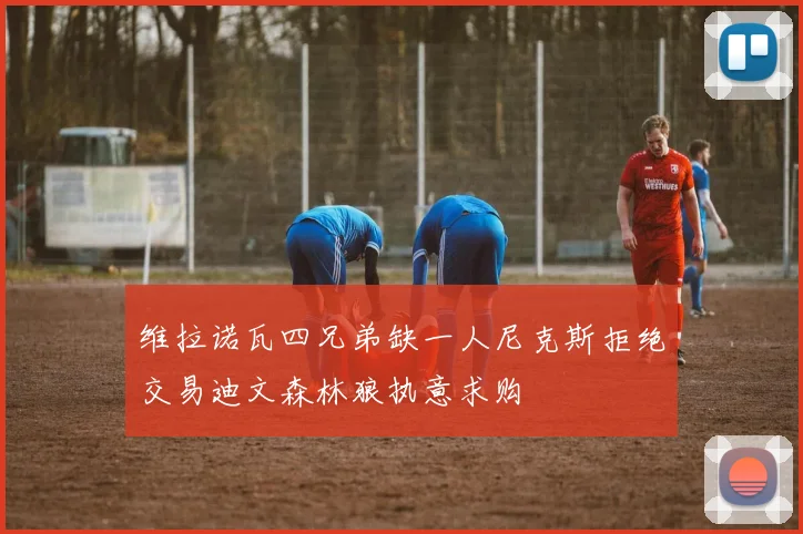 维拉诺瓦四兄弟缺一人尼克斯拒绝交易迪文森林狼执意求购