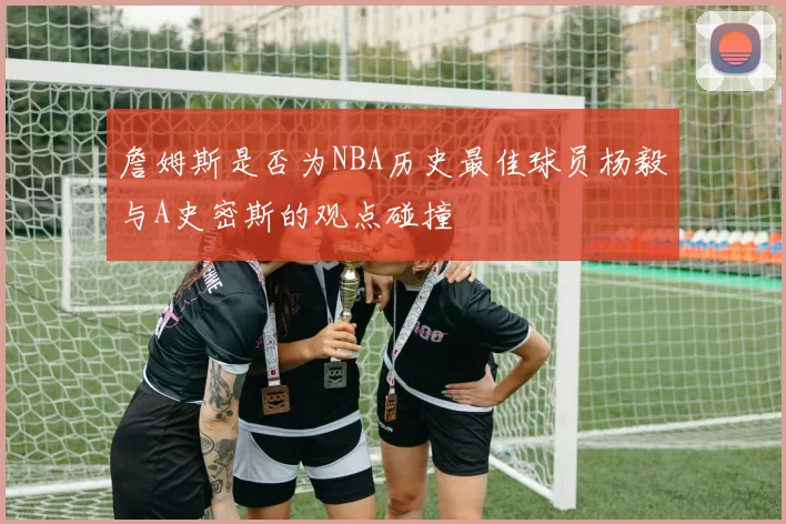 詹姆斯是否为NBA历史最佳球员杨毅与A史密斯的观点碰撞