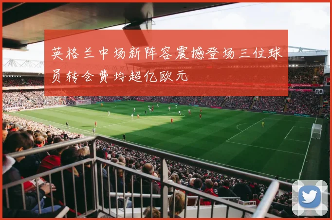 英格兰中场新阵容震撼登场三位球员转会费均超亿欧元