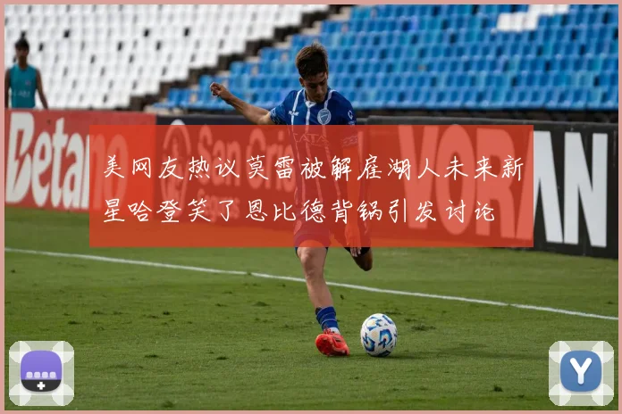 美网友热议莫雷被解雇湖人未来新星哈登笑了恩比德背锅引发讨论
