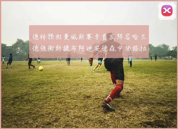 德转预测曼城新赛季首发阵容哈兰德领衔新援布阿迪安德森中场搭档