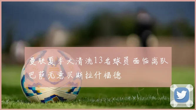 曼联夏季大清洗13名球员面临离队巴萨无意买断拉什福德
