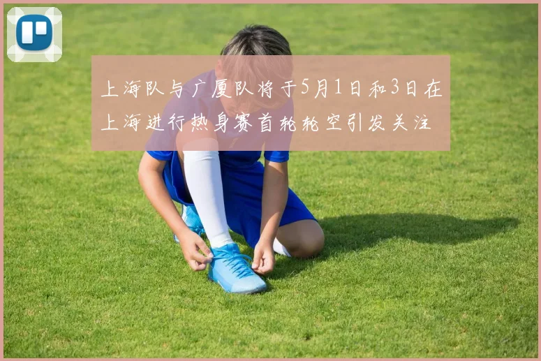 上海队与广厦队将于5月1日和3日在上海进行热身赛首轮轮空引发关注