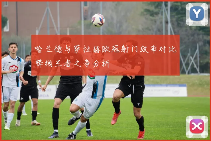 哈兰德与萨拉赫欧冠射门效率对比锋线王者之争分析