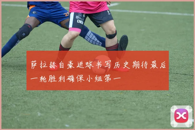 萨拉赫自豪进球书写历史期待最后一轮胜利确保小组第一