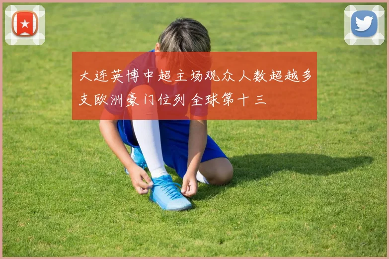 大连英博中超主场观众人数超越多支欧洲豪门位列全球第十三