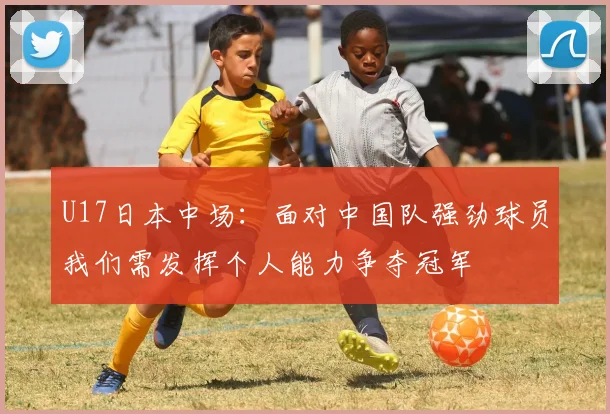 U17日本中场：面对中国队强劲球员我们需发挥个人能力争夺冠军