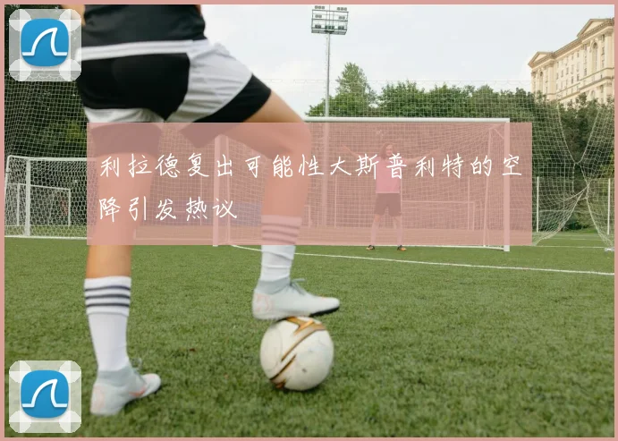 利拉德复出可能性大斯普利特的空降引发热议