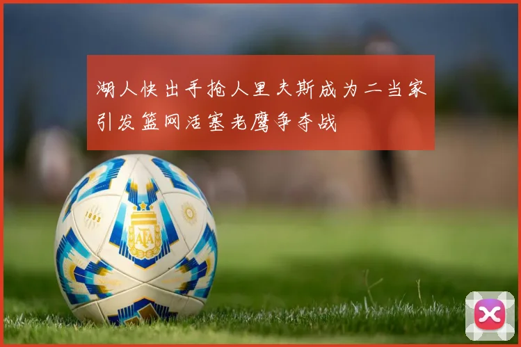 湖人快出手抢人里夫斯成为二当家引发篮网活塞老鹰争夺战
