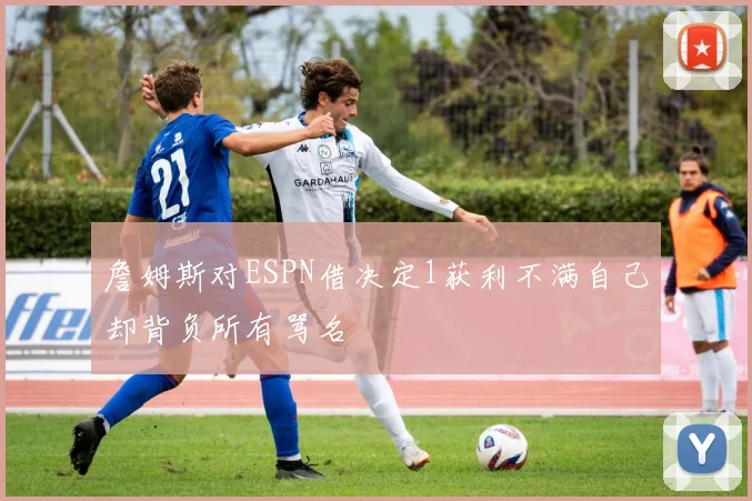 詹姆斯对ESPN借决定1获利不满自己却背负所有骂名