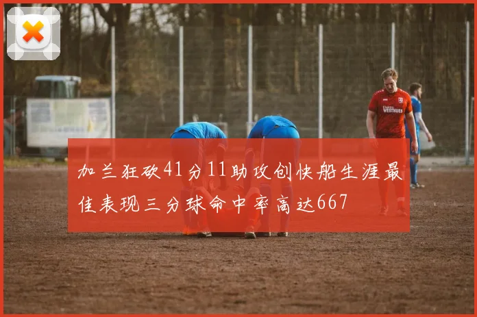加兰狂砍41分11助攻创快船生涯最佳表现三分球命中率高达667
