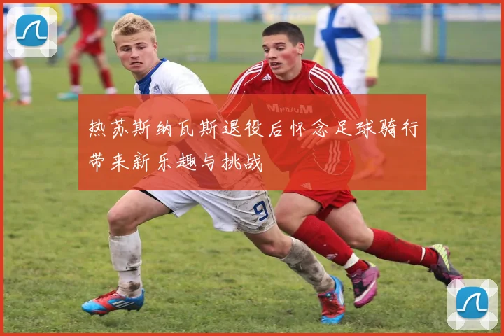 热苏斯纳瓦斯退役后怀念足球骑行带来新乐趣与挑战