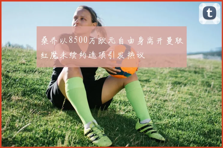 桑乔以8500万欧元自由身离开曼联红魔未续约选项引发热议